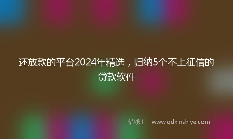 还放款的平台2024年精选，归纳5个不上征信的贷款软件