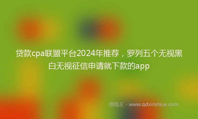 贷款cpa联盟平台2024年推荐，罗列五个无视黑白无视征信申请就下款的app