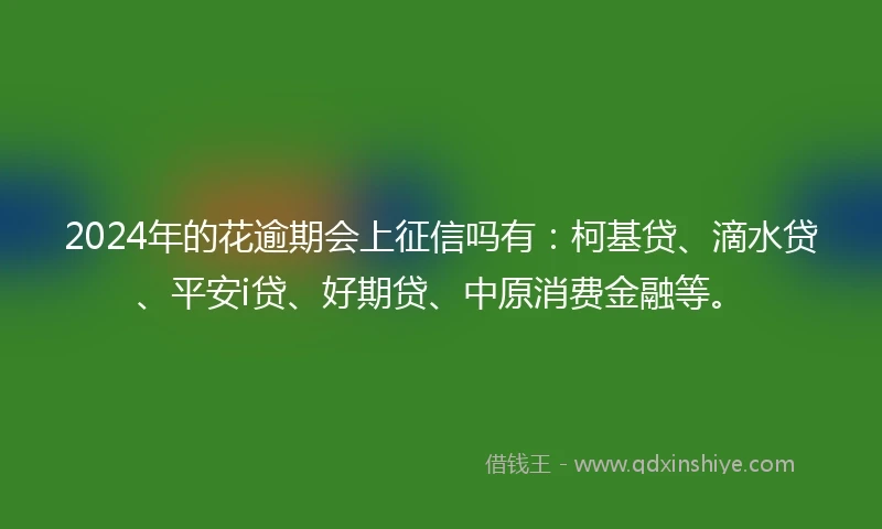 2024年的花逾期会上征信吗有：柯基贷、滴水贷、平安i贷、好期贷、中原消费金融等。