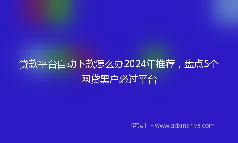 贷款平台自动下款怎么办2024年推荐，盘点5个网贷黑户必过平台