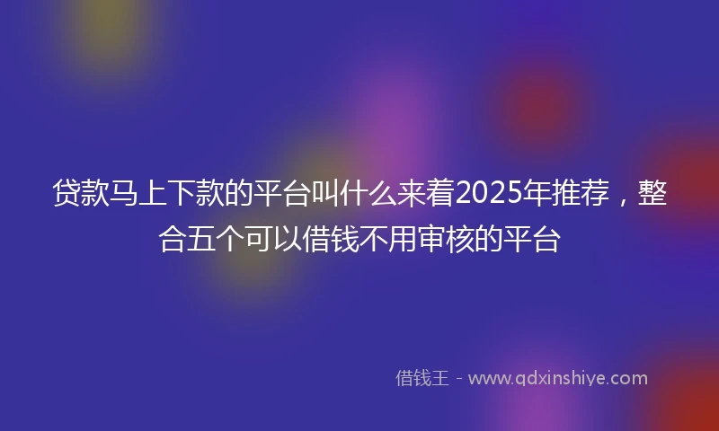 贷款马上下款的平台叫什么来着2025年推荐，整合五个可以借钱不用审核的平台