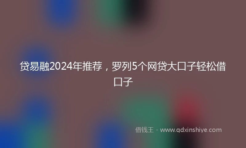 贷易融2024年推荐，罗列5个网贷大口子轻松借口子