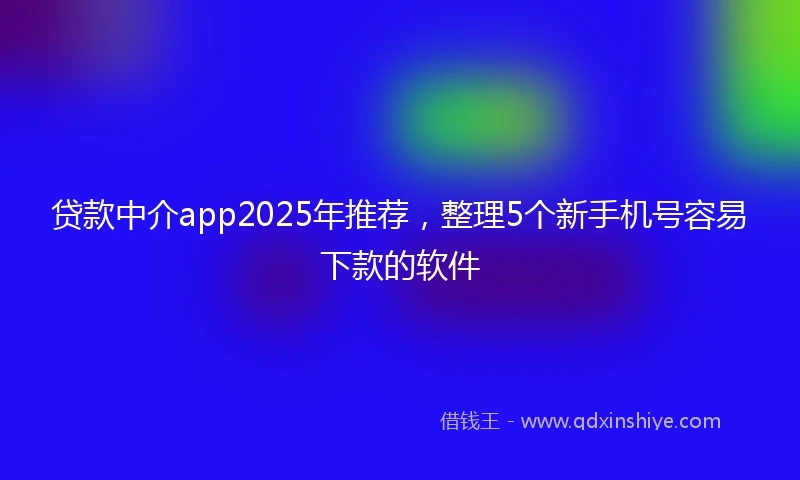 贷款中介app2025年推荐，整理5个新手机号容易下款的软件