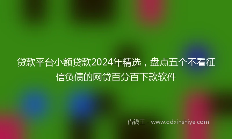 贷款平台小额贷款2024年精选，盘点五个不看征信负债的网贷百分百下款软件