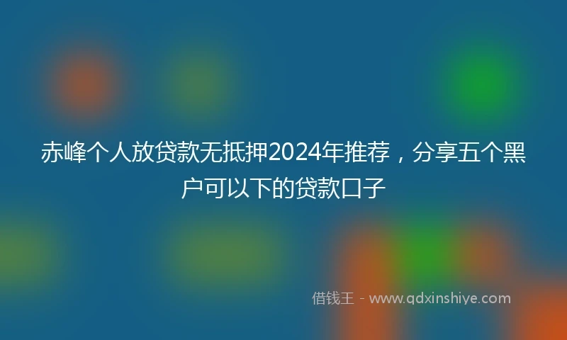 赤峰个人放贷款无抵押2024年推荐，分享五个黑户可以下的贷款口子
