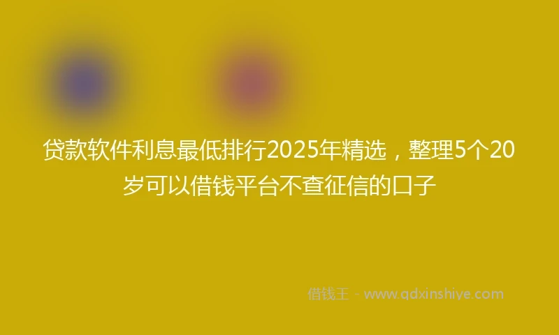 贷款软件利息最低排行2025年精选，整理5个20岁可以借钱平台不查征信的口子
