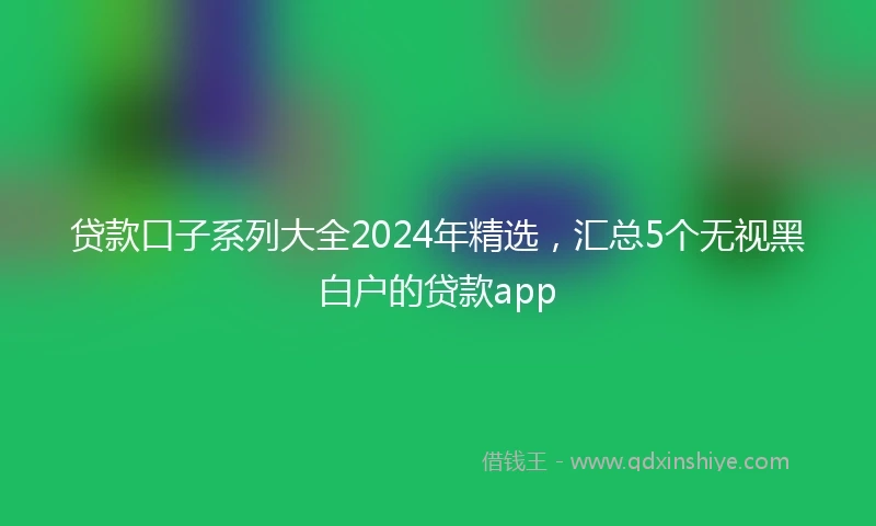 贷款口子系列大全2024年精选，汇总5个无视黑白户的贷款app