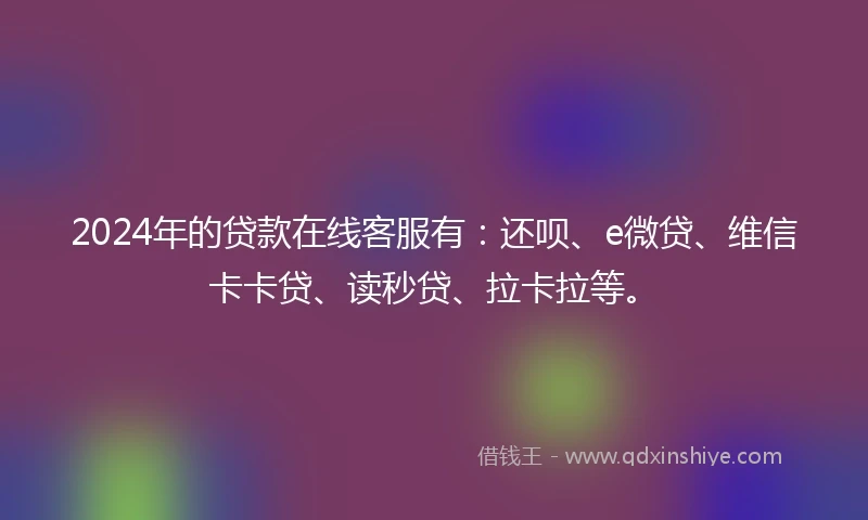 2024年的贷款在线客服有：还呗、e微贷、维信卡卡贷、读秒贷、拉卡拉等。