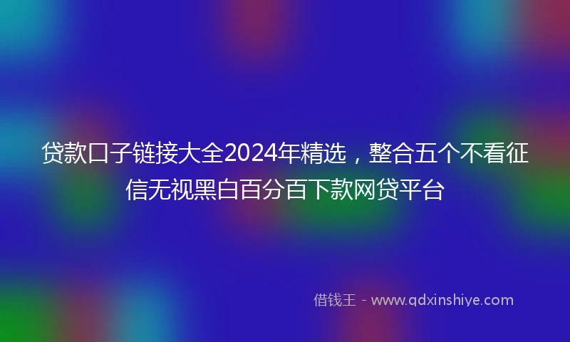 贷款口子链接大全2024年精选，整合五个不看征信无视黑白百分百下款网贷平台