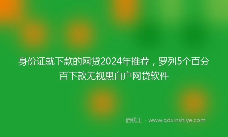 身份证就下款的网贷2024年推荐，罗列5个百分百下款无视黑白户网贷软件