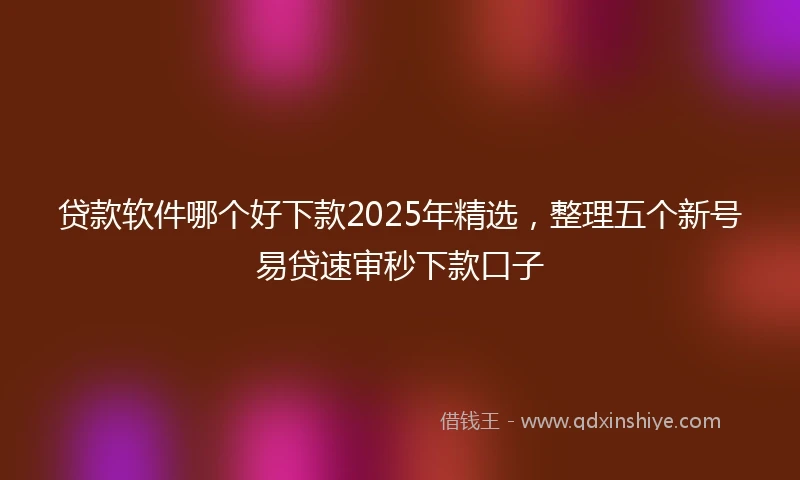 贷款软件哪个好下款2025年精选，整理五个新号易贷速审秒下款口子
