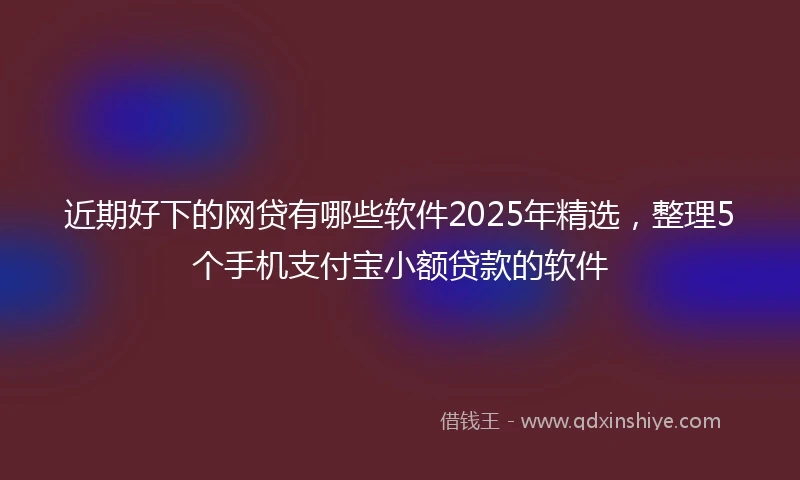 近期好下的网贷有哪些软件2025年精选，整理5个手机支付宝小额贷款的软件
