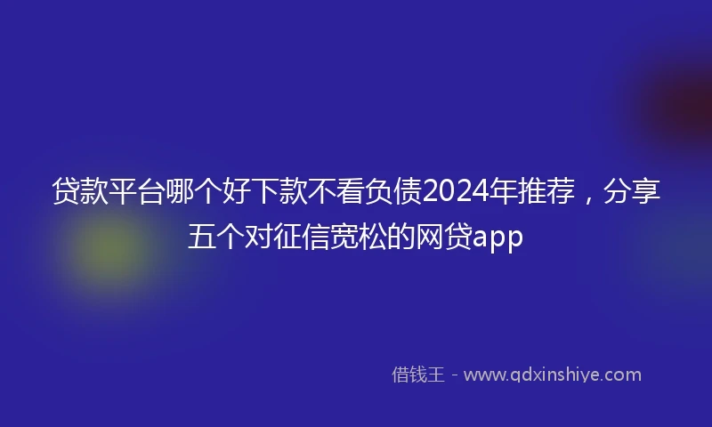贷款平台哪个好下款不看负债2024年推荐，分享五个对征信宽松的网贷app