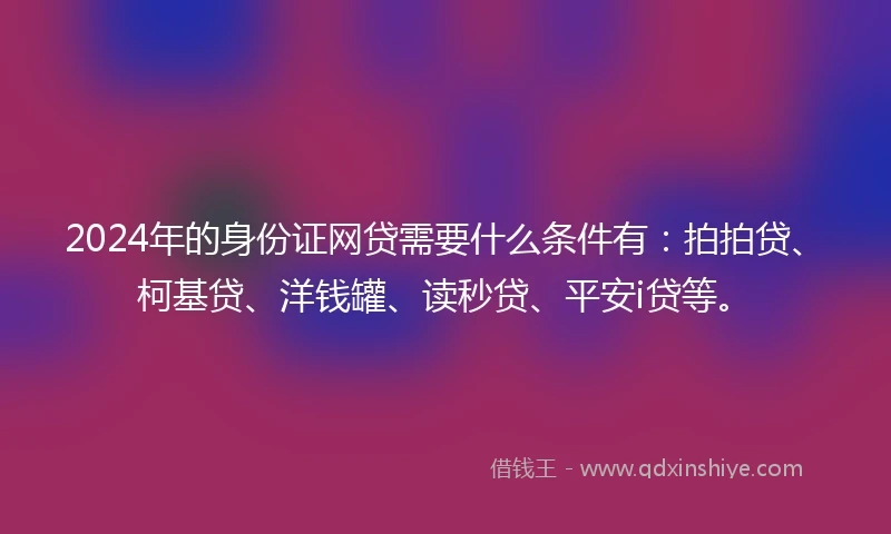 2024年的身份证网贷需要什么条件有：拍拍贷、柯基贷、洋钱罐、读秒贷、平安i贷等。