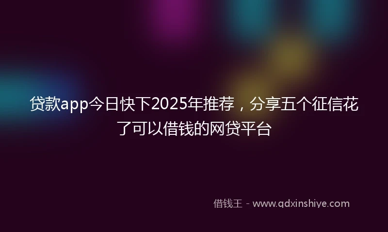 贷款app今日快下2025年推荐，分享五个征信花了可以借钱的网贷平台