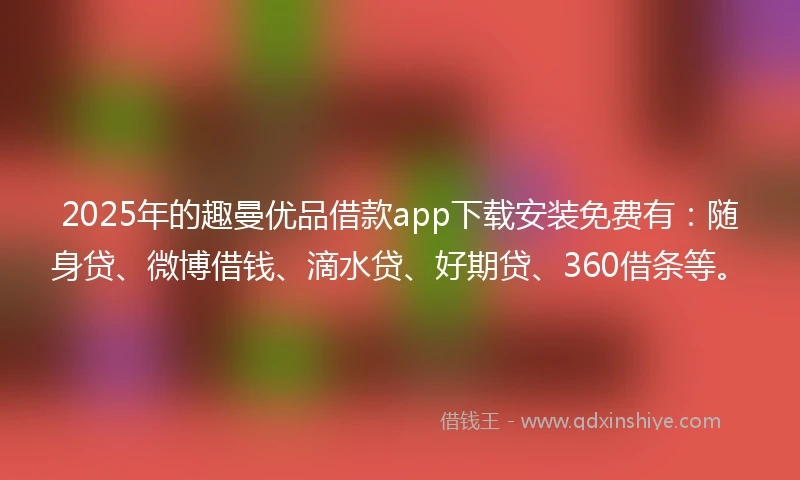 2025年的趣曼优品借款app下载安装免费有：随身贷、微博借钱、滴水贷、好期贷、360借条等。
