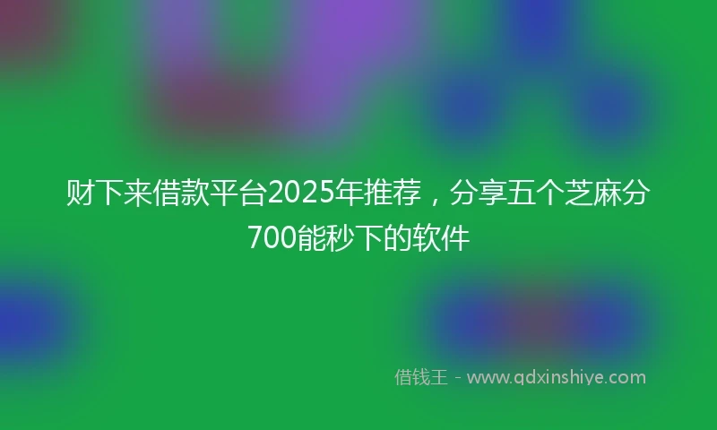 财下来借款平台2025年推荐，分享五个芝麻分700能秒下的软件
