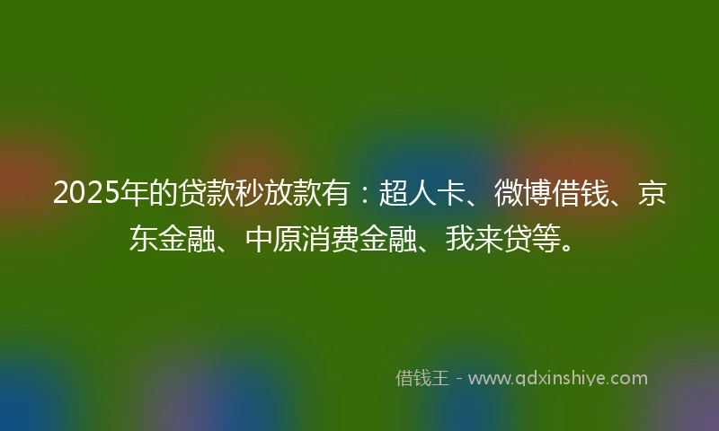 2025年的贷款秒放款有：超人卡、微博借钱、京东金融、中原消费金融、我来贷等。
