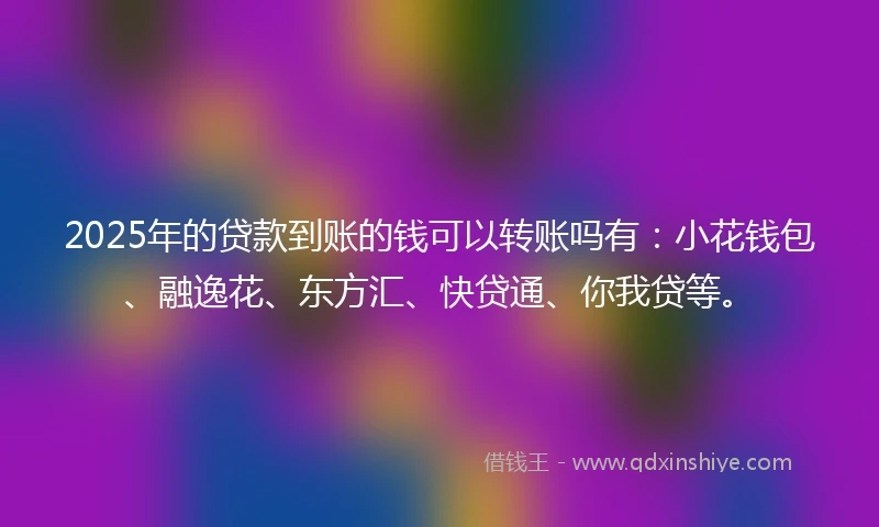 2025年的贷款到账的钱可以转账吗有：小花钱包、融逸花、东方汇、快贷通、你我贷等。