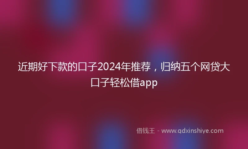 近期好下款的口子2024年推荐，归纳五个网贷大口子轻松借app