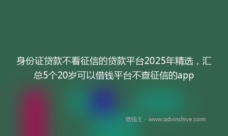 身份证贷款不看征信的贷款平台2025年精选，汇总5个20岁可以借钱平台不查征信的app