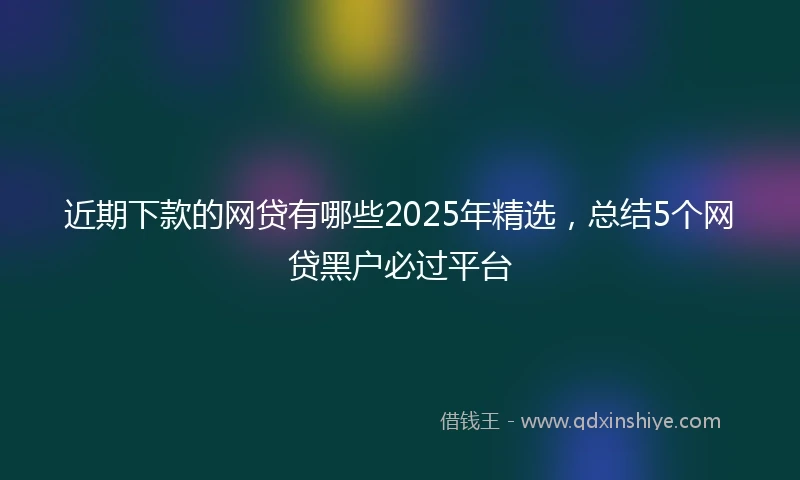 近期下款的网贷有哪些2025年精选，总结5个网贷黑户必过平台