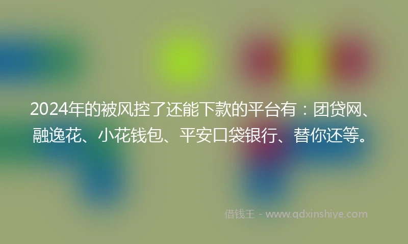 2024年的被风控了还能下款的平台有：团贷网、融逸花、小花钱包、平安口袋银行、替你还等。