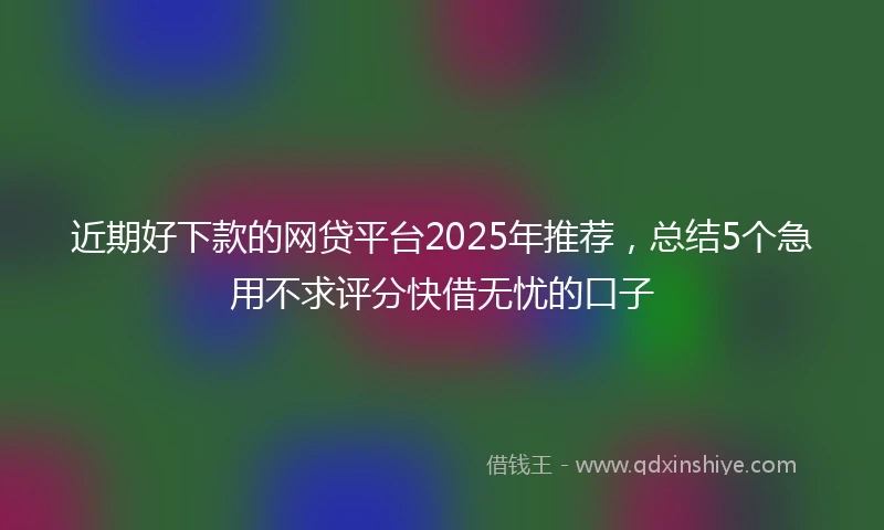 近期好下款的网贷平台2025年推荐，总结5个急用不求评分快借无忧的口子