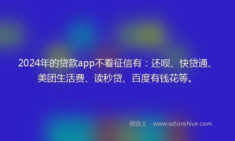 2024年的贷款app不看征信有：还呗、快贷通、美团生活费、读秒贷、百度有钱花等。