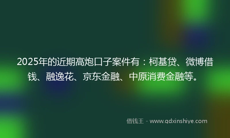 2025年的近期高炮口子案件有：柯基贷、微博借钱、融逸花、京东金融、中原消费金融等。