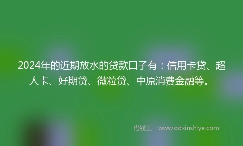 2024年的近期放水的贷款口子有：信用卡贷、超人卡、好期贷、微粒贷、中原消费金融等。