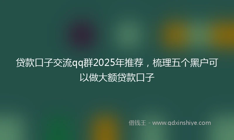 贷款口子交流qq群2025年推荐，梳理五个黑户可以做大额贷款口子