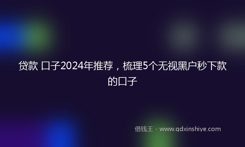 贷款 口子2024年推荐，梳理5个无视黑户秒下款的口子