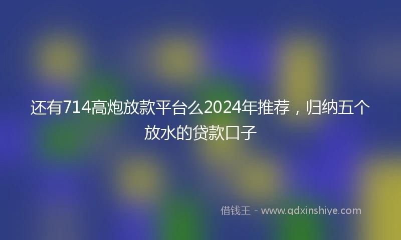 还有714高炮放款平台么2024年推荐，归纳五个放水的贷款口子