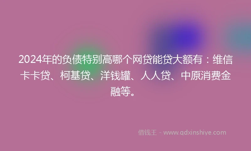2024年的负债特别高哪个网贷能贷大额有：维信卡卡贷、柯基贷、洋钱罐、人人贷、中原消费金融等。
