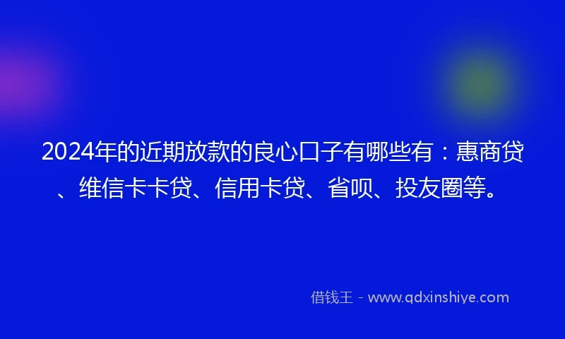 2024年的近期放款的良心口子有哪些有：惠商贷、维信卡卡贷、信用卡贷、省呗、投友圈等。