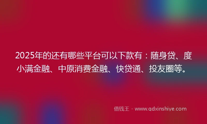 2025年的还有哪些平台可以下款有：随身贷、度小满金融、中原消费金融、快贷通、投友圈等。