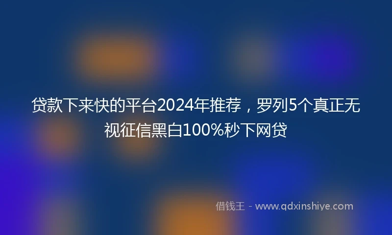 贷款下来快的平台2024年推荐，罗列5个真正无视征信黑白100%秒下网贷