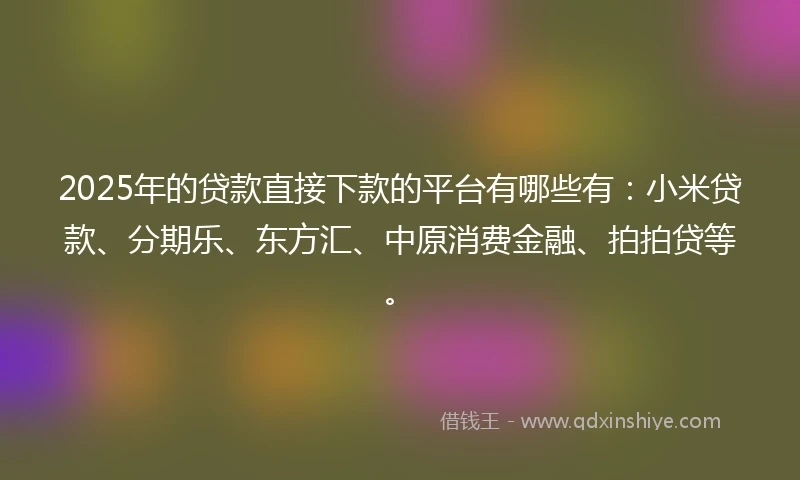 2025年的贷款直接下款的平台有哪些有：小米贷款、分期乐、东方汇、中原消费金融、拍拍贷等。