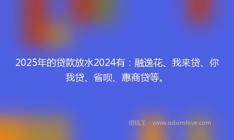 2025年的贷款放水2024有：融逸花、我来贷、你我贷、省呗、惠商贷等。