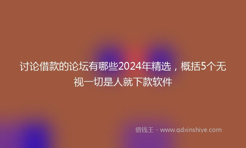 讨论借款的论坛有哪些2024年精选，概括5个无视一切是人就下款软件