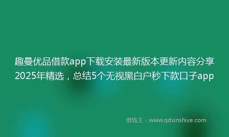 趣曼优品借款app下载安装最新版本更新内容分享2025年精选，总结5个无视黑白户秒下款口子app