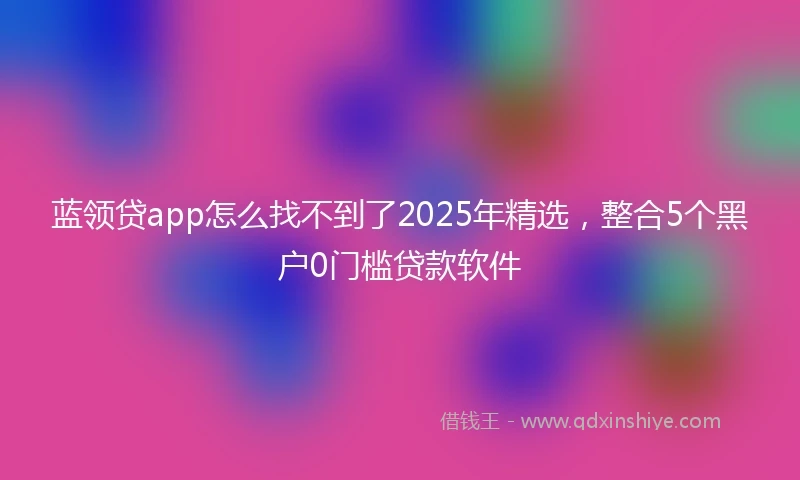 蓝领贷app怎么找不到了2025年精选，整合5个黑户0门槛贷款软件