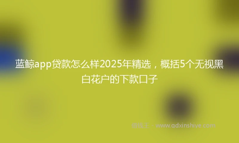 蓝鲸app贷款怎么样2025年精选，概括5个无视黑白花户的下款口子