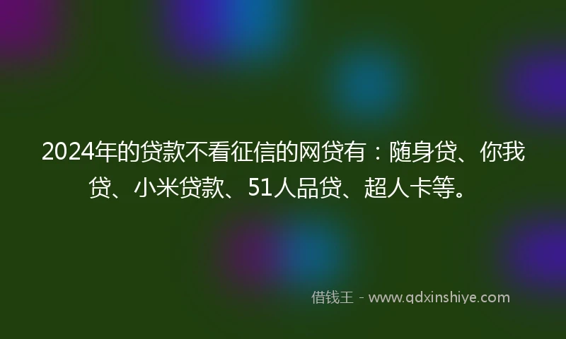 2024年的贷款不看征信的网贷有：随身贷、你我贷、小米贷款、51人品贷、超人卡等。
