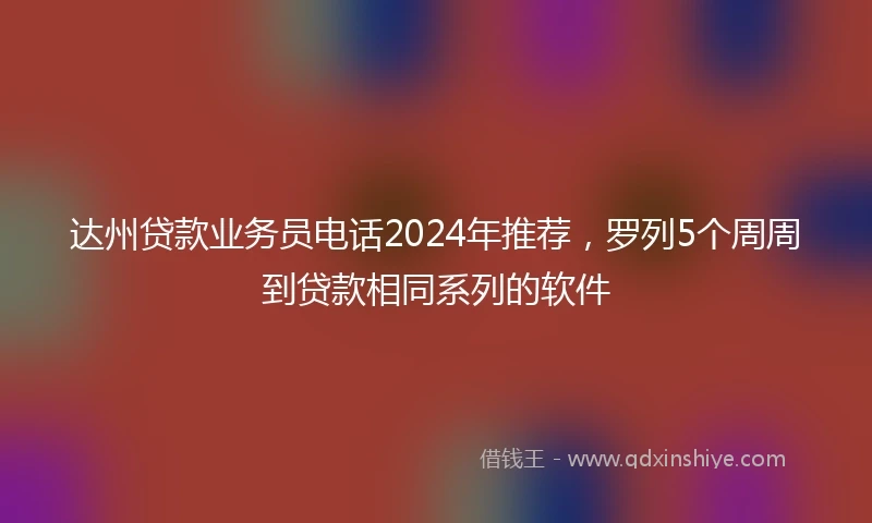 达州贷款业务员电话2024年推荐，罗列5个周周到贷款相同系列的软件