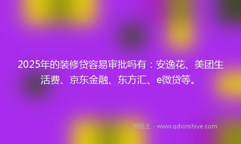 2025年的装修贷容易审批吗有：安逸花、美团生活费、京东金融、东方汇、e微贷等。