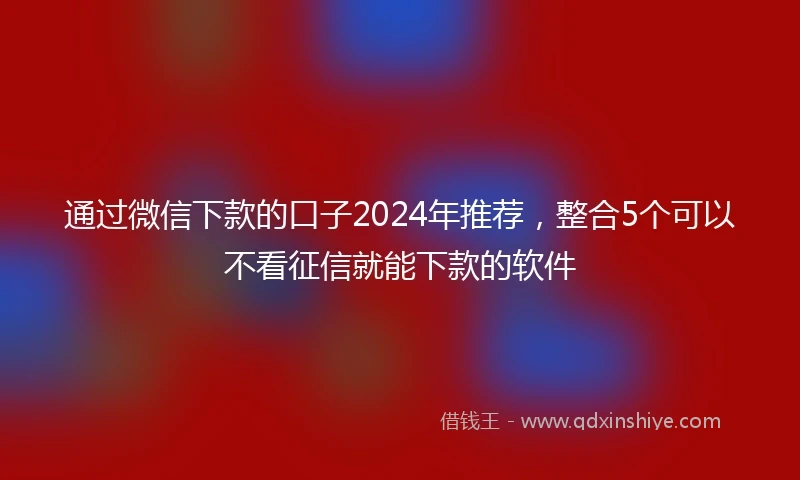 通过微信下款的口子2024年推荐，整合5个可以不看征信就能下款的软件