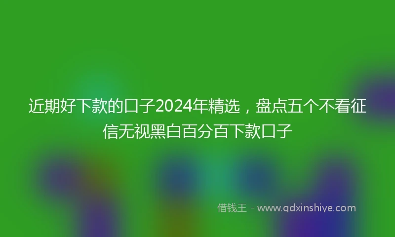 近期好下款的口子2024年精选，盘点五个不看征信无视黑白百分百下款口子