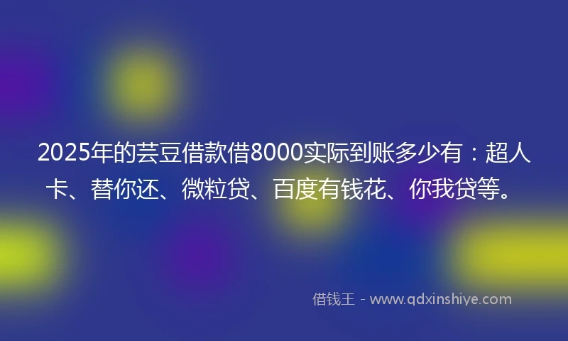2025年的芸豆借款借8000实际到账多少有：超人卡、替你还、微粒贷、百度有钱花、你我贷等。